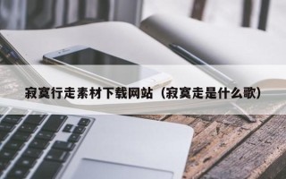 兴安盟寂寞行走素材下载网站（寂寞走是什么歌）
