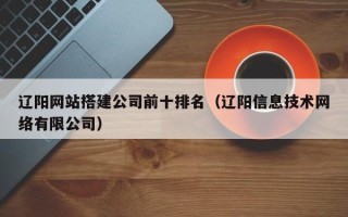 兴安盟辽阳网站搭建公司前十排名（辽阳信息技术网络有限公司）