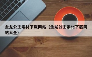 兴安盟金龙公主素材下载网站（金龙公主素材下载网站大全）