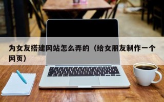 兴安盟为女友搭建网站怎么弄的（给女朋友制作一个网页）