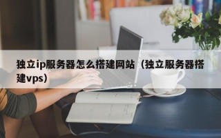 兴安盟独立ip服务器怎么搭建网站（独立服务器搭建vps）